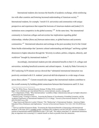 27
International students also increase the benefits of academic exchange, while reinforcing
ties with other countries and fostering increased understanding of American society.19
International students, for example, “enrich U.S. universities and communities with unique
perspectives and experiences that expand the horizons of American students and [make] U.S.
institutions more competitive in the global economy.”20
At the same time, “the international
community in American colleges and universities has implications regarding global
relationships, whether [those are] between nation-states, or global business and economic
communities.”21
International education and exchange at the post-secondary level in the United
States builds relationships that “promote cultural understanding and dialogue” and bring a global
dimension to higher education through the “diversity in culture, politics, religions, ethnicity, and
worldview” brought by international students.22
Accordingly, international students provide substantial benefits to their U.S. colleges and
universities, including beneficial economic and cultural impacts. A study by Duke University in
2013 analyzing 5,676 alumni surveys showed that “substantial international interaction was
positively correlated with U.S. students’ perceived skill development in a wide range of areas
across three cohorts.”23
Current research also suggests that international students contribute to
the overall economy by building global connections between their hometowns and U.S. host
19
See The White House, National Security Strategy 29 (May 2010), available at
https://www.whitehouse.gov/sites/default/files/rss_viewer/national_security_strategy.pdf.
20
U.S. Department of State, “Why Internationalize,” available at https://educationusa.state.gov/us-higher-education-
professionals/why-internationalize.
21
Pamela Leong, “Coming to America: Assessing the Patterns of Acculturation, Friendship Formation, and the
Academic Experiences of International Students at a U.S. College,” Journal of International Students Vol. 5 (4):
459-474 (2015) at p. 459.
22
Hugo Garcia and Maria de Lourdes Villareal, “The “Redirecting” of International Students: American Higher
Education Policy Hindrances and Implications,” Journal of International Students Vol. 4 (2): 126-136 (2014) at p.
132.
23
Jiali Luo and David Jamieson-Drake, “Examining the Educational Benefits of Interacting with International
Students” at 96 (June 2013), available at https://jistudents.files.wordpress.com/2013/05/2013-volume-3-number-3-
journal-of-international-students-published-in-june-1-2013.pdf. The authors noted that U.S. educational institutions
play an important role in ensuring U.S. students benefit as much as possible from this interaction.
 