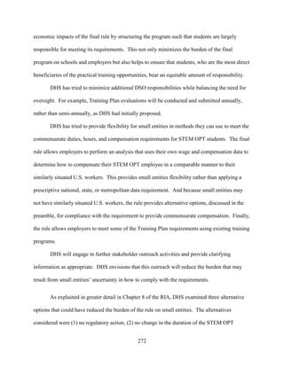 272
economic impacts of the final rule by structuring the program such that students are largely
responsible for meeting its requirements. This not only minimizes the burden of the final
program on schools and employers but also helps to ensure that students, who are the most direct
beneficiaries of the practical training opportunities, bear an equitable amount of responsibility.
DHS has tried to minimize additional DSO responsibilities while balancing the need for
oversight. For example, Training Plan evaluations will be conducted and submitted annually,
rather than semi-annually, as DHS had initially proposed.
DHS has tried to provide flexibility for small entities in methods they can use to meet the
commensurate duties, hours, and compensation requirements for STEM OPT students. The final
rule allows employers to perform an analysis that uses their own wage and compensation data to
determine how to compensate their STEM OPT employee in a comparable manner to their
similarly situated U.S. workers. This provides small entities flexibility rather than applying a
prescriptive national, state, or metropolitan data requirement. And because small entities may
not have similarly situated U.S. workers, the rule provides alternative options, discussed in the
preamble, for compliance with the requirement to provide commensurate compensation. Finally,
the rule allows employers to meet some of the Training Plan requirements using existing training
programs.
DHS will engage in further stakeholder outreach activities and provide clarifying
information as appropriate. DHS envisions that this outreach will reduce the burden that may
result from small entities’ uncertainty in how to comply with the requirements.
As explained in greater detail in Chapter 8 of the RIA, DHS examined three alternative
options that could have reduced the burden of the rule on small entities. The alternatives
considered were (1) no regulatory action, (2) no change in the duration of the STEM OPT
 