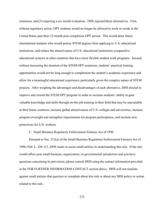 273
extension, and (3) requiring a six month evaluation. DHS rejected these alternatives. First,
without regulatory action, OPT students would no longer be allowed to work or reside in the
United States past their 12-month post-completion OPT period. This would deter future
international students who would pursue STEM degrees from applying to U.S. educational
institutions, and reduce the attractiveness of U.S. educational institutions compared to
educational systems in other countries that have more flexible student work programs. Second,
without increasing the duration of the STEM OPT extension, students’ practical training
opportunities would not be long enough to complement the student’s academic experience and
allow for a meaningful educational experience, particularly given the complex nature of STEM
projects. After weighing the advantages and disadvantages of each alternative, DHS elected to
improve and extend the STEM OPT program in order to increase students’ ability to gain
valuable knowledge and skills through on-the-job training in their field that may be unavailable
in their home countries, increase global attractiveness of U.S. colleges and universities, increase
program oversight and strengthen requirements for program participation, and institute new
protections for U.S. workers.
C. Small Business Regulatory Enforcement Fairness Act of 1996
Pursuant to Sec. 213(a) of the Small Business Regulatory Enforcement Fairness Act of
1996, Pub. L. 104-121, DHS wants to assist small entities in understanding this rule. If the rule
would affect your small business, organization, or governmental jurisdiction and you have
questions concerning its provisions, please consult DHS using the contact information provided
in the FOR FURTHER INFORMATION CONTACT section above. DHS will not retaliate
against small entities that question or complain about this rule or about any DHS policy or action
related to this rule.
 