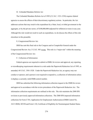 274
D. Unfunded Mandates Reform Act
The Unfunded Mandates Reform Act of 1995 (2 U.S.C. 1531-1538) requires federal
agencies to assess the effects of their discretionary regulatory actions. In particular, the Act
addresses actions that may result in the expenditure by a State, local, or tribal government in the
aggregate, or by the private sector, of $100,000,000 (adjusted for inflation) or more in any year.
Although this rule would not result in such an expenditure, we do discuss the effects of this rule
elsewhere in this preamble.
E. Congressional Review Act
DHS has sent this final rule to the Congress and to Comptroller General under the
Congressional Review Act, 5 U.S.C. 801 et seq. This rule is a “major rule” within the meaning
of the Congressional Review Act.
F. Collection of Information
Federal agencies are required to submit to OMB, for review and approval, any reporting
or recordkeeping requirements inherent in a rule under the Paperwork Reduction Act of 1995, as
amended, 44 U.S.C. 3501-3520. Under the Paperwork Reduction Act, an agency may not
conduct or sponsor, and a person is not required to respond to, a collection of information unless
it displays a currently valid OMB control number.
DHS has submitted the following information collection request to the OMB for review
and approval in accordance with the review procedures of the Paperwork Reduction Act. The
information collection requirements are outlined in this rule. The rule maintains the 2008 IFR
revisions to previously approved information collections. The 2008 IFR impacted information
collections for Form I-765, Application for Employment Authorization (OMB Control No.
1615–0040); SEVIS and Form I–20, Certificate of Eligibility for Nonimmigrant Student Status
 