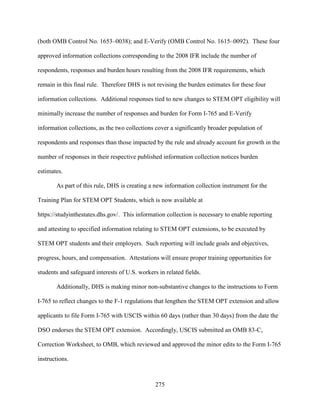 275
(both OMB Control No. 1653–0038); and E-Verify (OMB Control No. 1615–0092). These four
approved information collections corresponding to the 2008 IFR include the number of
respondents, responses and burden hours resulting from the 2008 IFR requirements, which
remain in this final rule. Therefore DHS is not revising the burden estimates for these four
information collections. Additional responses tied to new changes to STEM OPT eligibility will
minimally increase the number of responses and burden for Form I-765 and E-Verify
information collections, as the two collections cover a significantly broader population of
respondents and responses than those impacted by the rule and already account for growth in the
number of responses in their respective published information collection notices burden
estimates.
As part of this rule, DHS is creating a new information collection instrument for the
Training Plan for STEM OPT Students, which is now available at
https://studyinthestates.dhs.gov/. This information collection is necessary to enable reporting
and attesting to specified information relating to STEM OPT extensions, to be executed by
STEM OPT students and their employers. Such reporting will include goals and objectives,
progress, hours, and compensation. Attestations will ensure proper training opportunities for
students and safeguard interests of U.S. workers in related fields.
Additionally, DHS is making minor non-substantive changes to the instructions to Form
I-765 to reflect changes to the F-1 regulations that lengthen the STEM OPT extension and allow
applicants to file Form I-765 with USCIS within 60 days (rather than 30 days) from the date the
DSO endorses the STEM OPT extension. Accordingly, USCIS submitted an OMB 83-C,
Correction Worksheet, to OMB, which reviewed and approved the minor edits to the Form I-765
instructions.
 