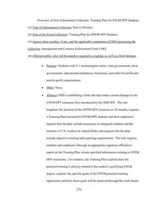 276
Overview of New Information Collection- Training Plan for STEM OPT Students
(1) Type of Information Collection: New Collection.
(2) Title of the Form/Collection: Training Plan for STEM OPT Students.
(3) Agency form number, if any, and the applicable component of DHS sponsoring the
collection: Immigration and Customs Enforcement Form I-983;
(4) Affected public who will be asked or required to respond, as well as a brief abstract:
 Primary: Students with F-1 nonimmigrant status, state governments, local
governments, educational institutions, businesses, and other for-profit and
not-for-profit organizations.
 Other: None.
 Abstract: DHS is publishing a final rule that makes certain changes to the
STEM OPT extension first introduced by the 2008 IFR. The rule
lengthens the duration of the STEM OPT extension to 24 months; requires
a Training Plan executed by STEM OPT students and their employers;
requires that the plan include assurances to safeguard students and the
interests of U.S. workers in related fields; and requires that the plan
include objective-tracking and reporting requirements. The rule requires
students and employers (through an appropriate signatory official) to
report on the Training Plan certain specified information relating to STEM
OPT extensions. For instance, the Training Plan explains how the
practical training is directly related to the student’s qualifying STEM
degree; explains the specific goals of the STEM practical training
opportunity and how those goals will be achieved through the work-based
 