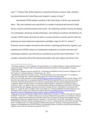 28
cities.24
Evidence links skilled migration to transnational business creation, trade, and direct
investment between the United States and a migrant’s country of origin.25
International STEM students contribute to the United States in all the ways mentioned
above. They also contribute more specifically to a number of advanced and innovative fields
that are critical to national prosperity and security. By conducting scientific research, developing
new technologies, advancing existing technologies, and creating new products and industries, for
example, STEM workers diversify our nation’s economy and drive economic growth while also
producing increased employment opportunities and higher wages for all U.S. workers.26
Economic research supports the premise that scientists, technology professionals, engineers, and
mathematicians (STEM workers) are fundamental components in scientific innovation and
technological adoption, and critical drivers of productivity growth in the United States.27
For
example, research has shown that international students who earn a degree and remain in the
24
Brookings Institution, “The Geography of Foreign Students in U.S. Higher Education: Origins and Destinations”
(August 29, 2014), available at http://www.brookings.edu/research/interactives/2014/geography-of-foreign-
students#/M10420.
25
Sonia Plaza, “Diaspora resources and policies,” in International Handbook on the Economics of Migration, 505-
529 (Amelie F. Constant and Klaus F. Zimmermann, eds., 2013).
26
See Michael Greenstone and Adam Looney, “A Dozen Economic Facts About Innovation” 2-3, available at
http://www.brookings.edu/~/media/research/files/papers/2011/8/innovation-greenstone-
looney/08_innovation_greenstone_looney.pdf [hereinafter Greenstone and Looney]; Bureau of Labor Statistics 2014
data show that employment in occupations related to STEM has been projected to grow more than nine million, or
13 percent, during the period between 2012 and 2022, 2 percent faster than the rate of growth projected for all
occupations. Bureau of Labor Statistics, Occupational Outlook Quarterly, Spring 2014, “STEM 101: Intro to
Tomorrow’s Jobs” 6, available at http://www.stemedcoalition.org/wp-content/uploads/2010/05/BLS-STEM-Jobs-
report-spring-2014.pdf. See also Australian Government, Strategic Review of the Student Visa Program 2011
Report, ix, 1 (June 30, 2011), available at http://www.border.gov.au/ReportsandPublications/Documents/reviews-
and-inquiries/2011-knight-review.pdf#search=knight%20review (concluding that the economic benefit of
international master’s and doctoral research students includes third-party job creation).
27
See, e.g., Economics and Statistics Administration, Department of Commerce, “STEM: Good Jobs Now and For
the Future” 5 (July 2011), available at http://www.esa.doc.gov/Reports/stem-good-jobs-now-and-future (“Science,
technology, engineering and mathematics (STEM) workers drive our nation’s innovation and competitiveness by
generating new ideas, new companies and new industries.”); Giovanni Peri, Kevin Shih, Chad Sparber, “Foreign
STEM Workers and Native Wages and Employment in U.S. Cities” 1 (National Bureau of Economic Research, May
2014) Available at http://www.nber.org/papers/w20093 (observing that “Scientists, Technology professionals,
Engineers, and Mathematicians (STEM workers) are fundamental inputs in scientific innovation and technological
adoption, the main drivers of productivity growth in the U.S.”).
 