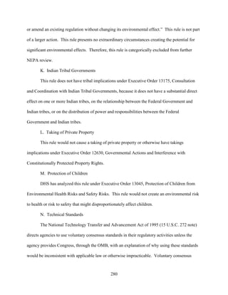 280
or amend an existing regulation without changing its environmental effect.” This rule is not part
of a larger action. This rule presents no extraordinary circumstances creating the potential for
significant environmental effects. Therefore, this rule is categorically excluded from further
NEPA review.
K. Indian Tribal Governments
This rule does not have tribal implications under Executive Order 13175, Consultation
and Coordination with Indian Tribal Governments, because it does not have a substantial direct
effect on one or more Indian tribes, on the relationship between the Federal Government and
Indian tribes, or on the distribution of power and responsibilities between the Federal
Government and Indian tribes.
L. Taking of Private Property
This rule would not cause a taking of private property or otherwise have takings
implications under Executive Order 12630, Governmental Actions and Interference with
Constitutionally Protected Property Rights.
M. Protection of Children
DHS has analyzed this rule under Executive Order 13045, Protection of Children from
Environmental Health Risks and Safety Risks. This rule would not create an environmental risk
to health or risk to safety that might disproportionately affect children.
N. Technical Standards
The National Technology Transfer and Advancement Act of 1995 (15 U.S.C. 272 note)
directs agencies to use voluntary consensus standards in their regulatory activities unless the
agency provides Congress, through the OMB, with an explanation of why using these standards
would be inconsistent with applicable law or otherwise impracticable. Voluntary consensus
 