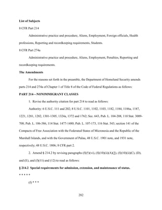 282
List of Subjects
8 CFR Part 214
Administrative practice and procedure, Aliens, Employment, Foreign officials, Health
professions, Reporting and recordkeeping requirements, Students.
8 CFR Part 274a
Administrative practice and procedure, Aliens, Employment, Penalties, Reporting and
recordkeeping requirements.
The Amendments
For the reasons set forth in the preamble, the Department of Homeland Security amends
parts 214 and 274a of Chapter 1 of Title 8 of the Code of Federal Regulations as follows:
PART 214—NONIMMIGRANT CLASSES
1. Revise the authority citation for part 214 to read as follows:
Authority: 6 U.S.C. 111 and 202; 8 U.S.C. 1101, 1102, 1103, 1182, 1184, 1186a, 1187,
1221, 1281, 1282, 1301-1305, 1324a, 1372 and 1762; Sec. 643, Pub. L. 104-208, 110 Stat. 3009-
708; Pub. L. 106-386, 114 Stat. 1477-1480; Pub. L. 107-173, 116 Stat. 543; section 141 of the
Compacts of Free Association with the Federated States of Micronesia and the Republic of the
Marshall Islands, and with the Government of Palau, 48 U.S.C. 1901 note, and 1931 note,
respectively; 48 U.S.C. 1806; 8 CFR part 2.
2. Amend § 214.2 by revising paragraphs (f)(5)(vi), (f)(10)(ii)(A)(3), (f)(10)(ii)(C), (D),
and (E), and (f)(11) and (12) to read as follows:
§ 214.2 Special requirements for admission, extension, and maintenance of status.
* * * * *
(f) * * *
 
