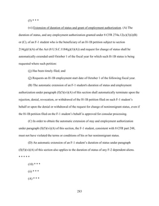 283
(5) * * *
(vi) Extension of duration of status and grant of employment authorization. (A) The
duration of status, and any employment authorization granted under 8 CFR 274a.12(c)(3)(i)(B)
or (C), of an F-1 student who is the beneficiary of an H-1B petition subject to section
214(g)(1)(A) of the Act (8 U.S.C.1184(g)(1)(A)) and request for change of status shall be
automatically extended until October 1 of the fiscal year for which such H-1B status is being
requested where such petition:
(1) Has been timely filed; and
(2) Requests an H-1B employment start date of October 1 of the following fiscal year.
(B) The automatic extension of an F-1 student's duration of status and employment
authorization under paragraph (f)(5)(vi)(A) of this section shall automatically terminate upon the
rejection, denial, revocation, or withdrawal of the H-1B petition filed on such F-1 student’s
behalf or upon the denial or withdrawal of the request for change of nonimmigrant status, even if
the H-1B petition filed on the F-1 student’s behalf is approved for consular processing.
(C) In order to obtain the automatic extension of stay and employment authorization
under paragraph (f)(5)(vi)(A) of this section, the F-1 student, consistent with 8 CFR part 248,
must not have violated the terms or conditions of his or her nonimmigrant status.
(D) An automatic extension of an F-1 student’s duration of status under paragraph
(f)(5)(vi)(A) of this section also applies to the duration of status of any F-2 dependent aliens.
* * * * *
(10) * * *
(ii) * * *
(A) * * *
 