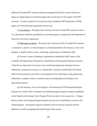 285
additional 24-month OPT extension under this paragraph (f)(10)(ii)(C) must be based on a
degree at a higher degree level than the degree that was the basis for the student’s first OPT
extension. In order to qualify for an extension of post-completion OPT based upon a STEM
degree, all of the following requirements must be met.
(1) Accreditation. The degree that is the basis for the 24-month OPT extension is from a
U.S. educational institution accredited by an accrediting agency recognized by the Department of
Education at the time of application.
(2) DHS-approved degree. The degree that is the basis for the 24-month OPT extension
is a bachelor’s, master’s, or doctoral degree in a field determined by the Secretary, or his or her
designee, to qualify within a science, technology, engineering, or mathematics field.
(i) The term “science, technology, engineering or mathematics field” means a field
included in the Department of Education’s Classification of Instructional Programs taxonomy
within the two-digit series or successor series containing engineering, biological sciences,
mathematics, and physical sciences, or a related field. In general, related fields will include
fields involving research, innovation, or development of new technologies using engineering,
mathematics, computer science, or natural sciences (including physical, biological, and
agricultural sciences).
(ii) The Secretary, or his or her designee, will maintain the STEM Designated Degree
Program List, which will be a complete list of qualifying degree program categories, published
on the Student and Exchange Visitor Program Web site at http://www.ice.gov/sevis. Changes
that are made to the Designated Degree Program List may also be published in a notice in the
Federal Register. All program categories included on the list must be consistent with the
definition set forth in paragraph (f)(10)(ii)(C)(2)(i) of this section.
 