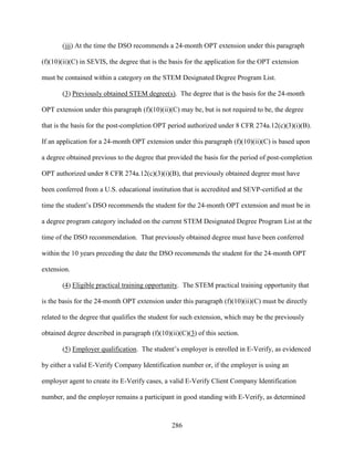 286
(iii) At the time the DSO recommends a 24-month OPT extension under this paragraph
(f)(10)(ii)(C) in SEVIS, the degree that is the basis for the application for the OPT extension
must be contained within a category on the STEM Designated Degree Program List.
(3) Previously obtained STEM degree(s). The degree that is the basis for the 24-month
OPT extension under this paragraph (f)(10)(ii)(C) may be, but is not required to be, the degree
that is the basis for the post-completion OPT period authorized under 8 CFR 274a.12(c)(3)(i)(B).
If an application for a 24-month OPT extension under this paragraph (f)(10)(ii)(C) is based upon
a degree obtained previous to the degree that provided the basis for the period of post-completion
OPT authorized under 8 CFR 274a.12(c)(3)(i)(B), that previously obtained degree must have
been conferred from a U.S. educational institution that is accredited and SEVP-certified at the
time the student’s DSO recommends the student for the 24-month OPT extension and must be in
a degree program category included on the current STEM Designated Degree Program List at the
time of the DSO recommendation. That previously obtained degree must have been conferred
within the 10 years preceding the date the DSO recommends the student for the 24-month OPT
extension.
(4) Eligible practical training opportunity. The STEM practical training opportunity that
is the basis for the 24-month OPT extension under this paragraph (f)(10)(ii)(C) must be directly
related to the degree that qualifies the student for such extension, which may be the previously
obtained degree described in paragraph (f)(10)(ii)(C)(3) of this section.
(5) Employer qualification. The student’s employer is enrolled in E-Verify, as evidenced
by either a valid E-Verify Company Identification number or, if the employer is using an
employer agent to create its E-Verify cases, a valid E-Verify Client Company Identification
number, and the employer remains a participant in good standing with E-Verify, as determined
 