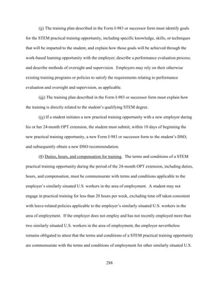 288
(ii) The training plan described in the Form I-983 or successor form must identify goals
for the STEM practical training opportunity, including specific knowledge, skills, or techniques
that will be imparted to the student, and explain how those goals will be achieved through the
work-based learning opportunity with the employer; describe a performance evaluation process;
and describe methods of oversight and supervision. Employers may rely on their otherwise
existing training programs or policies to satisfy the requirements relating to performance
evaluation and oversight and supervision, as applicable.
(iii) The training plan described in the Form I-983 or successor form must explain how
the training is directly related to the student’s qualifying STEM degree.
(iv) If a student initiates a new practical training opportunity with a new employer during
his or her 24-month OPT extension, the student must submit, within 10 days of beginning the
new practical training opportunity, a new Form I-983 or successor form to the student’s DSO,
and subsequently obtain a new DSO recommendation.
(8) Duties, hours, and compensation for training. The terms and conditions of a STEM
practical training opportunity during the period of the 24-month OPT extension, including duties,
hours, and compensation, must be commensurate with terms and conditions applicable to the
employer’s similarly situated U.S. workers in the area of employment. A student may not
engage in practical training for less than 20 hours per week, excluding time off taken consistent
with leave-related policies applicable to the employer’s similarly situated U.S. workers in the
area of employment. If the employer does not employ and has not recently employed more than
two similarly situated U.S. workers in the area of employment, the employer nevertheless
remains obligated to attest that the terms and conditions of a STEM practical training opportunity
are commensurate with the terms and conditions of employment for other similarly situated U.S.
 