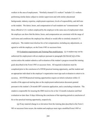 289
workers in the area of employment. “Similarly situated U.S. workers” includes U.S. workers
performing similar duties subject to similar supervision and with similar educational
backgrounds, industry expertise, employment experience, levels of responsibility, and skill sets
as the student. The duties, hours, and compensation of such students are “commensurate” with
those offered to U.S. workers employed by the employer in the same area of employment when
the employer can show that the duties, hours, and compensation are consistent with the range of
such terms and conditions the employer has offered or would offer to similarly situated U.S.
employees. The student must disclose his or her compensation, including any adjustments, as
agreed to with the employer, on the Form I-983 or successor form.
(9) Evaluation requirements and Training Plan modifications. (i) A student may not be
authorized for employment with an employer pursuant to paragraph (f)(10)(ii)(C)(2) of this
section unless the student submits a self-evaluation of the student’s progress toward the training
goals described in the Form I-983 or successor form. All required evaluations must be
completed prior to the conclusion of a STEM practical training opportunity, and the student and
an appropriate individual in the employer’s organization must sign each evaluation to attest to its
accuracy. All STEM practical training opportunities require an initial evaluation within 12
months of the approved starting date on the employment authorization document granted
pursuant to the student’s 24-month OPT extension application, and a concluding evaluation. The
student is responsible for ensuring the DSO receives his or her 12-month evaluation and final
evaluation no later than 10 days following the conclusion of the reporting period or conclusion of
his or her practical training opportunity, respectively.
(ii) If any material change to or deviation from the training plan described in the Form I-
983 or successor form occurs, the student and employer must sign a modified Form I-983 or
 