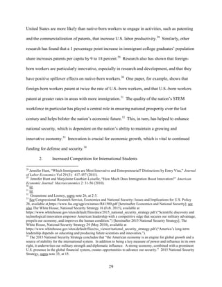29
United States are more likely than native-born workers to engage in activities, such as patenting
and the commercialization of patents, that increase U.S. labor productivity.28
Similarly, other
research has found that a 1 percentage point increase in immigrant college graduates’ population
share increases patents per capita by 9 to 18 percent.29
Research also has shown that foreign-
born workers are particularly innovative, especially in research and development, and that they
have positive spillover effects on native-born workers.30
One paper, for example, shows that
foreign-born workers patent at twice the rate of U.S.-born workers, and that U.S.-born workers
patent at greater rates in areas with more immigration.31
The quality of the nation’s STEM
workforce in particular has played a central role in ensuring national prosperity over the last
century and helps bolster the nation’s economic future.32
This, in turn, has helped to enhance
national security, which is dependent on the nation’s ability to maintain a growing and
innovative economy.33
Innovation is crucial for economic growth, which is vital to continued
funding for defense and security.34
2. Increased Competition for International Students
28
Jennifer Hunt, “Which Immigrants are Most Innovative and Entrepreneurial? Distinctions by Entry Visa,” Journal
of Labor Economics Vol 29 (3): 417-457 (2011).
29
Jennifer Hunt and Marjolaine Gauthier-Loiselle, “How Much Does Immigration Boost Innovation?” American
Economic Journal: Macroeconomics 2: 31-56 (2010).
30
Id.
31
Id.
32
Greenstone and Looney, supra note 26, at 2-3.
33
See Congressional Research Service, Economics and National Security: Issues and Implications for U.S. Policy
28, available at https://www.fas.org/sgp/crs/natsec/R41589.pdf [hereinafter Economics and National Security]; see
also The White House, National Security Strategy 16 (Feb. 2015), available at
https://www.whitehouse.gov/sites/default/files/docs/2015_national_security_strategy.pdf (“Scientific discovery and
technological innovation empower American leadership with a competitive edge that secures our military advantage,
propels our economy, and improves the human condition.”) [hereinafter 2015 National Security Strategy]; The
White House, National Security Strategy 29 (May 2010), available at
https://www.whitehouse.gov/sites/default/files/rss_viewer/national_security_strategy.pdf (“America’s long-term
leadership depends on educating and producing future scientists and innovators.”).
34
The 2015 National Security Strategy concludes that “the American economy is an engine for global growth and a
source of stability for the international system. In addition to being a key measure of power and influence in its own
right, it underwrites our military strength and diplomatic influence. A strong economy, combined with a prominent
U.S. presence in the global financial system, creates opportunities to advance our security.” 2015 National Security
Strategy, supra note 33, at 15.
 