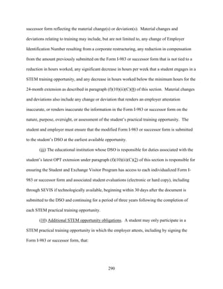 290
successor form reflecting the material change(s) or deviation(s). Material changes and
deviations relating to training may include, but are not limited to, any change of Employer
Identification Number resulting from a corporate restructuring, any reduction in compensation
from the amount previously submitted on the Form I-983 or successor form that is not tied to a
reduction in hours worked, any significant decrease in hours per week that a student engages in a
STEM training opportunity, and any decrease in hours worked below the minimum hours for the
24-month extension as described in paragraph (f)(10)(ii)(C)(8) of this section. Material changes
and deviations also include any change or deviation that renders an employer attestation
inaccurate, or renders inaccurate the information in the Form I-983 or successor form on the
nature, purpose, oversight, or assessment of the student’s practical training opportunity. The
student and employer must ensure that the modified Form I-983 or successor form is submitted
to the student’s DSO at the earliest available opportunity.
(iii) The educational institution whose DSO is responsible for duties associated with the
student’s latest OPT extension under paragraph (f)(10)(ii)(C)(2) of this section is responsible for
ensuring the Student and Exchange Visitor Program has access to each individualized Form I-
983 or successor form and associated student evaluations (electronic or hard copy), including
through SEVIS if technologically available, beginning within 30 days after the document is
submitted to the DSO and continuing for a period of three years following the completion of
each STEM practical training opportunity.
(10) Additional STEM opportunity obligations. A student may only participate in a
STEM practical training opportunity in which the employer attests, including by signing the
Form I-983 or successor form, that:
 