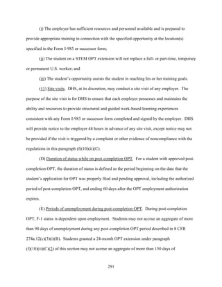 291
(i) The employer has sufficient resources and personnel available and is prepared to
provide appropriate training in connection with the specified opportunity at the location(s)
specified in the Form I-983 or successor form;
(ii) The student on a STEM OPT extension will not replace a full- or part-time, temporary
or permanent U.S. worker; and
(iii) The student’s opportunity assists the student in reaching his or her training goals.
(11) Site visits. DHS, at its discretion, may conduct a site visit of any employer. The
purpose of the site visit is for DHS to ensure that each employer possesses and maintains the
ability and resources to provide structured and guided work-based learning experiences
consistent with any Form I-983 or successor form completed and signed by the employer. DHS
will provide notice to the employer 48 hours in advance of any site visit, except notice may not
be provided if the visit is triggered by a complaint or other evidence of noncompliance with the
regulations in this paragraph (f)(10)(ii)(C).
(D) Duration of status while on post-completion OPT. For a student with approved post-
completion OPT, the duration of status is defined as the period beginning on the date that the
student’s application for OPT was properly filed and pending approval, including the authorized
period of post-completion OPT, and ending 60 days after the OPT employment authorization
expires.
(E) Periods of unemployment during post-completion OPT. During post-completion
OPT, F-1 status is dependent upon employment. Students may not accrue an aggregate of more
than 90 days of unemployment during any post-completion OPT period described in 8 CFR
274a.12(c)(3)(i)(B). Students granted a 24-month OPT extension under paragraph
(f)(10)(ii)(C)(2) of this section may not accrue an aggregate of more than 150 days of
 