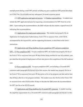 292
unemployment during a total OPT period, including any post-completion OPT period described
in 8 CFR 274a.12(c)(3)(i)(B) and any subsequent 24-month extension period.
(11) OPT application and approval process—(i) Student responsibilities. A student must
initiate the OPT application process by requesting a recommendation for OPT from his or her
DSO. Upon making the recommendation, the DSO will provide the student a signed Form I-20
indicating that recommendation.
(A) Applications for employment authorization. The student must properly file an
Application for Employment Authorization, Form I-765 or successor form, with USCIS,
accompanied by the required fee, and the supporting documents, as described in the form’s
instructions.
(B) Applications and filing deadlines for pre-completion OPT and post-completion
OPT—(1) Pre-completion OPT. For pre-completion OPT, the student may properly file his or
her Form I-765 or successor form up to 90 days before being enrolled for one full academic year,
provided that the period of employment will not start prior to the completion of the full academic
year.
(2) Post-completion OPT. For post-completion OPT, not including a 24-month OPT
extension under paragraph (f)(10)(ii)(C)(2) of this section, the student may properly file his or
her Form I-765 or successor form up to 90 days prior to his or her program end date and no later
than 60 days after his or her program end date. The student must also file his or her Form I-765
or successor form with USCIS within 30 days of the date the DSO enters the recommendation
for OPT into his or her SEVIS record.
(C) Applications and filing deadlines for 24-month OPT extension. A student meeting
the eligibility requirements for a 24-month OPT extension under paragraph (f)(10)(ii)(C) of this
 
