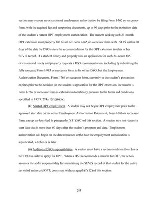 293
section may request an extension of employment authorization by filing Form I-765 or successor
form, with the required fee and supporting documents, up to 90 days prior to the expiration date
of the student’s current OPT employment authorization. The student seeking such 24-month
OPT extension must properly file his or her Form I-765 or successor form with USCIS within 60
days of the date the DSO enters the recommendation for the OPT extension into his or her
SEVIS record. If a student timely and properly files an application for such 24-month OPT
extension and timely and properly requests a DSO recommendation, including by submitting the
fully executed Form I-983 or successor form to his or her DSO, but the Employment
Authorization Document, Form I-766 or successor form, currently in the student’s possession
expires prior to the decision on the student’s application for the OPT extension, the student’s
Form I-766 or successor form is extended automatically pursuant to the terms and conditions
specified in 8 CFR 274a.12(b)(6)(iv).
(D) Start of OPT employment. A student may not begin OPT employment prior to the
approved start date on his or her Employment Authorization Document, Form I-766 or successor
form, except as described in paragraph (f)(11)(i)(C) of this section. A student may not request a
start date that is more than 60 days after the student’s program end date. Employment
authorization will begin on the date requested or the date the employment authorization is
adjudicated, whichever is later.
(ii) Additional DSO responsibilities. A student must have a recommendation from his or
her DSO in order to apply for OPT. When a DSO recommends a student for OPT, the school
assumes the added responsibility for maintaining the SEVIS record of that student for the entire
period of authorized OPT, consistent with paragraph (f)(12) of this section.
 