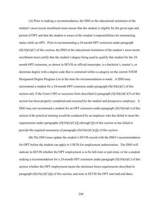 294
(A) Prior to making a recommendation, the DSO at the educational institution of the
student’s most recent enrollment must ensure that the student is eligible for the given type and
period of OPT and that the student is aware of the student’s responsibilities for maintaining
status while on OPT. Prior to recommending a 24-month OPT extension under paragraph
(f)(10)(ii)(C) of this section, the DSO at the educational institution of the student’s most recent
enrollment must certify that the student’s degree being used to qualify that student for the 24-
month OPT extension, as shown in SEVIS or official transcripts, is a bachelor’s, master’s, or
doctorate degree with a degree code that is contained within a category on the current STEM
Designated Degree Program List at the time the recommendation is made. A DSO may
recommend a student for a 24-month OPT extension under paragraph (f)(10)(ii)(C) of this
section only if the Form I-983 or successor form described in paragraph (f)(10)(ii)(C)(7) of this
section has been properly completed and executed by the student and prospective employer. A
DSO may not recommend a student for an OPT extension under paragraph (f)(10)(ii)(C) of this
section if the practical training would be conducted by an employer who has failed to meet the
requirements under paragraphs (f)(10)(ii)(C)(5) through (9) of this section or has failed to
provide the required assurances of paragraph (f)(10)(ii)(C)(10) of this section.
(B) The DSO must update the student’s SEVIS record with the DSO’s recommendation
for OPT before the student can apply to USCIS for employment authorization. The DSO will
indicate in SEVIS whether the OPT employment is to be full-time or part-time, or for a student
seeking a recommendation for a 24-month OPT extension under paragraph (f)(10)(ii)(C) of this
section whether the OPT employment meets the minimum hours requirements described in
paragraph (f)(10)(ii)(C)(8) of this section, and note in SEVIS the OPT start and end dates.
 