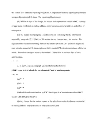 296
this section have additional reporting obligations. Compliance with these reporting requirements
is required to maintain F-1 status. The reporting obligations are:
(A) Within 10 days of the change, the student must report to the student’s DSO a change
of legal name, residential or mailing address, employer name, employer address, and/or loss of
employment.
(B) The student must complete a validation report, confirming that the information
required by paragraph (f)(12)(ii)(A) of this section has not changed, every six months. The
requirement for validation reporting starts on the date the 24-month OPT extension begins and
ends when the student’s F-1 status expires or the 24-month OPT extension concludes, whichever
is first. The validation report is due to the student’s DSO within 10 business days of each
reporting date.
* * * * *
3. In § 214.3, revise paragraph (g)(2)(ii)(F) to read as follows:
§ 214.3 Approval of schools for enrollment of F and M nonimmigrants.
* * * * *
(g) * * *
(2) * * *
(ii) * * *
(F) For F-1 students authorized by USCIS to engage in a 24-month extension of OPT
under 8 CFR 214.2(f)(10)(ii)(C):
(1) Any change that the student reports to the school concerning legal name, residential
or mailing address, employer name, or employer address; and
 