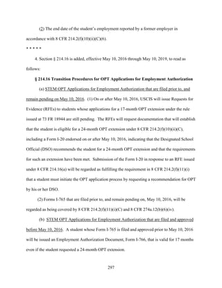 297
(2) The end date of the student’s employment reported by a former employer in
accordance with 8 CFR 214.2(f)(10)(ii)(C)(6).
* * * * *
4. Section § 214.16 is added, effective May 10, 2016 through May 10, 2019, to read as
follows:
§ 214.16 Transition Procedures for OPT Applications for Employment Authorization
(a) STEM OPT Applications for Employment Authorization that are filed prior to, and
remain pending on May 10, 2016. (1) On or after May 10, 2016, USCIS will issue Requests for
Evidence (RFEs) to students whose applications for a 17-month OPT extension under the rule
issued at 73 FR 18944 are still pending. The RFEs will request documentation that will establish
that the student is eligible for a 24-month OPT extension under 8 CFR 214.2(f)(10)(ii)(C),
including a Form I-20 endorsed on or after May 10, 2016, indicating that the Designated School
Official (DSO) recommends the student for a 24-month OPT extension and that the requirements
for such an extension have been met. Submission of the Form I-20 in response to an RFE issued
under 8 CFR 214.16(a) will be regarded as fulfilling the requirement in 8 CFR 214.2(f)(11)(i)
that a student must initiate the OPT application process by requesting a recommendation for OPT
by his or her DSO.
(2) Forms I-765 that are filed prior to, and remain pending on, May 10, 2016, will be
regarded as being covered by 8 CFR 214.2(f)(11)(i)(C) and 8 CFR 274a.12(b)(6)(iv).
(b) STEM OPT Applications for Employment Authorization that are filed and approved
before May 10, 2016. A student whose Form I-765 is filed and approved prior to May 10, 2016
will be issued an Employment Authorization Document, Form I-766, that is valid for 17 months
even if the student requested a 24-month OPT extension.
 