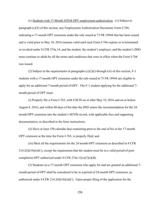 298
(c) Students with 17-Month STEM OPT employment authorization. (1) Subject to
paragraph (c)(3) of this section, any Employment Authorization Document, Form I-766,
indicating a 17-month OPT extension under the rule issued at 73 FR 18944 that has been issued
and is valid prior to May 10, 2016 remains valid until such Form I-766 expires or is terminated
or revoked under 8 CFR 274a.14, and the student, the student’s employer, and the student’s DSO
must continue to abide by all the terms and conditions that were in effect when the Form I-766
was issued.
(2) Subject to the requirements in paragraphs (c)(2)(i) through (iii) of this section, F-1
students with a 17-month OPT extension under the rule issued at 73 FR 18944 are eligible to
apply for an additional 7-month period of OPT. The F-1 student applying for the additional 7-
month period of OPT must:
(i) Properly file a Form I-765, with USCIS on or after May 10, 2016 and on or before
August 8, 2016, and within 60 days of the date the DSO enters the recommendation for the 24-
month OPT extension into the student’s SEVIS record, with applicable fees and supporting
documentation, as described in the form instructions;
(ii) Have at least 150 calendar days remaining prior to the end of his or her 17-month
OPT extension at the time the Form I-765, is properly filed; and
(iii) Meet all the requirements for the 24-month OPT extension as described in 8 CFR
214.2(f)(10)(ii)(C), except the requirement that the student must be in a valid period of post-
completion OPT authorized under 8 CFR 274a.12(c)(3)(i)(B).
(3) Students on a 17-month OPT extension who apply for and are granted an additional 7-
month period of OPT shall be considered to be in a period of 24-month OPT extension, as
authorized under 8 CFR 214.2(f)(10)(ii)(C). Upon proper filing of the application for the
 