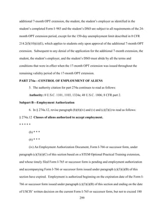 299
additional 7-month OPT extension, the student, the student’s employer as identified in the
student’s completed Form I–983 and the student’s DSO are subject to all requirements of the 24-
month OPT extension period, except for the 150-day unemployment limit described in 8 CFR
214.2(f)(10)(ii)(E), which applies to students only upon approval of the additional 7-month OPT
extension. Subsequent to any denial of the application for the additional 7-month extension, the
student, the student’s employer, and the student’s DSO must abide by all the terms and
conditions that were in effect when the 17-month OPT extension was issued throughout the
remaining validity period of the 17-month OPT extension.
PART 274a—CONTROL OF EMPLOYMENT OF ALIENS
5. The authority citation for part 274a continues to read as follows:
Authority: 8 U.S.C. 1101, 1103, 1324a; 48 U.S.C. 1806; 8 CFR part 2.
Subpart B—Employment Authorization
6. In § 274a.12, revise paragraph (b)(6)(iv) and (v) and (c)(3)(i) to read as follows:
§ 274a.12 Classes of aliens authorized to accept employment.
* * * * *
(b) * * *
(6) * * *
(iv) An Employment Authorization Document, Form I-766 or successor form, under
paragraph (c)(3)(i)(C) of this section based on a STEM Optional Practical Training extension,
and whose timely filed Form I-765 or successor form is pending and employment authorization
and accompanying Form I-766 or successor form issued under paragraph (c)(3)(i)(B) of this
section have expired. Employment is authorized beginning on the expiration date of the Form I-
766 or successor form issued under paragraph (c)(3)(i)(B) of this section and ending on the date
of USCIS’ written decision on the current Form I-765 or successor form, but not to exceed 180
 