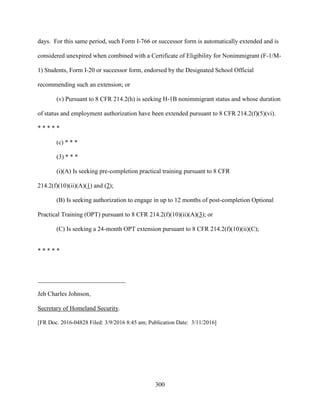 300
days. For this same period, such Form I-766 or successor form is automatically extended and is
considered unexpired when combined with a Certificate of Eligibility for Nonimmigrant (F-1/M-
1) Students, Form I-20 or successor form, endorsed by the Designated School Official
recommending such an extension; or
(v) Pursuant to 8 CFR 214.2(h) is seeking H-1B nonimmigrant status and whose duration
of status and employment authorization have been extended pursuant to 8 CFR 214.2(f)(5)(vi).
* * * * *
(c) * * *
(3) * * *
(i)(A) Is seeking pre-completion practical training pursuant to 8 CFR
214.2(f)(10)(ii)(A)(1) and (2);
(B) Is seeking authorization to engage in up to 12 months of post-completion Optional
Practical Training (OPT) pursuant to 8 CFR 214.2(f)(10)(ii)(A)(3); or
(C) Is seeking a 24-month OPT extension pursuant to 8 CFR 214.2(f)(10)(ii)(C);
* * * * *
____________________________
Jeh Charles Johnson,
Secretary of Homeland Security.
[FR Doc. 2016-04828 Filed: 3/9/2016 8:45 am; Publication Date: 3/11/2016]
 