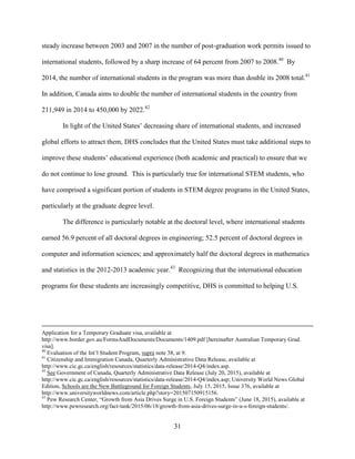 31
steady increase between 2003 and 2007 in the number of post-graduation work permits issued to
international students, followed by a sharp increase of 64 percent from 2007 to 2008.40
By
2014, the number of international students in the program was more than double its 2008 total.41
In addition, Canada aims to double the number of international students in the country from
211,949 in 2014 to 450,000 by 2022.42
In light of the United States’ decreasing share of international students, and increased
global efforts to attract them, DHS concludes that the United States must take additional steps to
improve these students’ educational experience (both academic and practical) to ensure that we
do not continue to lose ground. This is particularly true for international STEM students, who
have comprised a significant portion of students in STEM degree programs in the United States,
particularly at the graduate degree level.
The difference is particularly notable at the doctoral level, where international students
earned 56.9 percent of all doctoral degrees in engineering; 52.5 percent of doctoral degrees in
computer and information sciences; and approximately half the doctoral degrees in mathematics
and statistics in the 2012-2013 academic year.43
Recognizing that the international education
programs for these students are increasingly competitive, DHS is committed to helping U.S.
Application for a Temporary Graduate visa, available at
http://www.border.gov.au/FormsAndDocuments/Documents/1409.pdf [hereinafter Australian Temporary Grad.
visa].
40
Evaluation of the Int’l Student Program, supra note 38, at 9.
41
Citizenship and Immigration Canada, Quarterly Administrative Data Release, available at
http://www.cic.gc.ca/english/resources/statistics/data-release/2014-Q4/index.asp.
42
See Government of Canada, Quarterly Administrative Data Release (July 20, 2015), available at
http://www.cic.gc.ca/english/resources/statistics/data-release/2014-Q4/index.asp; University World News Global
Edition, Schools are the New Battleground for Foreign Students, July 15, 2015, Issue 376, available at
http://www.universityworldnews.com/article.php?story=201507150915156.
43
Pew Research Center, “Growth from Asia Drives Surge in U.S. Foreign Students” (June 18, 2015), available at
http://www.pewresearch.org/fact-tank/2015/06/18/growth-from-asia-drives-surge-in-u-s-foreign-students/.
 