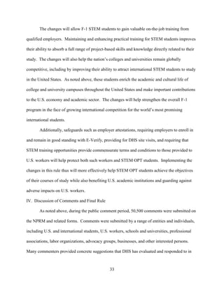 33
The changes will allow F-1 STEM students to gain valuable on-the-job training from
qualified employers. Maintaining and enhancing practical training for STEM students improves
their ability to absorb a full range of project-based skills and knowledge directly related to their
study. The changes will also help the nation’s colleges and universities remain globally
competitive, including by improving their ability to attract international STEM students to study
in the United States. As noted above, these students enrich the academic and cultural life of
college and university campuses throughout the United States and make important contributions
to the U.S. economy and academic sector. The changes will help strengthen the overall F-1
program in the face of growing international competition for the world’s most promising
international students.
Additionally, safeguards such as employer attestations, requiring employers to enroll in
and remain in good standing with E-Verify, providing for DHS site visits, and requiring that
STEM training opportunities provide commensurate terms and conditions to those provided to
U.S. workers will help protect both such workers and STEM OPT students. Implementing the
changes in this rule thus will more effectively help STEM OPT students achieve the objectives
of their courses of study while also benefiting U.S. academic institutions and guarding against
adverse impacts on U.S. workers.
IV. Discussion of Comments and Final Rule
As noted above, during the public comment period, 50,500 comments were submitted on
the NPRM and related forms. Comments were submitted by a range of entities and individuals,
including U.S. and international students, U.S. workers, schools and universities, professional
associations, labor organizations, advocacy groups, businesses, and other interested persons.
Many commenters provided concrete suggestions that DHS has evaluated and responded to in
 