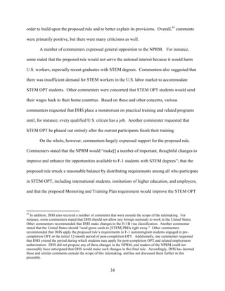34
order to build upon the proposed rule and to better explain its provisions. Overall,45
comments
were primarily positive, but there were many criticisms as well.
A number of commenters expressed general opposition to the NPRM. For instance,
some stated that the proposed rule would not serve the national interest because it would harm
U.S. workers, especially recent graduates with STEM degrees. Commenters also suggested that
there was insufficient demand for STEM workers in the U.S. labor market to accommodate
STEM OPT students. Other commenters were concerned that STEM OPT students would send
their wages back to their home countries. Based on these and other concerns, various
commenters requested that DHS place a moratorium on practical training and related programs
until, for instance, every qualified U.S. citizen has a job. Another commenter requested that
STEM OPT be phased out entirely after the current participants finish their training.
On the whole, however, commenters largely expressed support for the proposed rule.
Commenters stated that the NPRM would “make[] a number of important, thoughtful changes to
improve and enhance the opportunities available to F-1 students with STEM degrees”; that the
proposed rule struck a reasonable balance by distributing requirements among all who participate
in STEM OPT, including international students, institutions of higher education, and employers;
and that the proposed Mentoring and Training Plan requirement would improve the STEM OPT
45
In addition, DHS also received a number of comments that were outside the scope of the rulemaking. For
instance, some commenters stated that DHS should not allow any foreign nationals to work in the United States.
Other commenters recommended that DHS make changes to the H-1B visa classification. Another commenter
stated that the United States should “send green cards to [STEM] PhDs right away.” Other commenters
recommended that DHS apply the proposed rule’s requirements to F-1 nonimmigrant students engaged in pre-
completion OPT or the initial 12-month period of post-completion OPT. Additionally, one commenter requested
that DHS extend the period during which students may apply for post-completion OPT and related employment
authorization. DHS did not propose any of these changes in the NPRM, and readers of the NPRM could not
reasonably have anticipated that DHS would make such changes in this final rule. Accordingly, DHS has deemed
these and similar comments outside the scope of this rulemaking, and has not discussed them further in this
preamble.
 