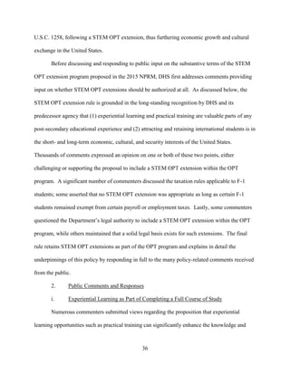 36
U.S.C. 1258, following a STEM OPT extension, thus furthering economic growth and cultural
exchange in the United States.
Before discussing and responding to public input on the substantive terms of the STEM
OPT extension program proposed in the 2015 NPRM, DHS first addresses comments providing
input on whether STEM OPT extensions should be authorized at all. As discussed below, the
STEM OPT extension rule is grounded in the long-standing recognition by DHS and its
predecessor agency that (1) experiential learning and practical training are valuable parts of any
post-secondary educational experience and (2) attracting and retaining international students is in
the short- and long-term economic, cultural, and security interests of the United States.
Thousands of comments expressed an opinion on one or both of these two points, either
challenging or supporting the proposal to include a STEM OPT extension within the OPT
program. A significant number of commenters discussed the taxation rules applicable to F-1
students; some asserted that no STEM OPT extension was appropriate as long as certain F-1
students remained exempt from certain payroll or employment taxes. Lastly, some commenters
questioned the Department’s legal authority to include a STEM OPT extension within the OPT
program, while others maintained that a solid legal basis exists for such extensions. The final
rule retains STEM OPT extensions as part of the OPT program and explains in detail the
underpinnings of this policy by responding in full to the many policy-related comments received
from the public.
2. Public Comments and Responses
i. Experiential Learning as Part of Completing a Full Course of Study
Numerous commenters submitted views regarding the proposition that experiential
learning opportunities such as practical training can significantly enhance the knowledge and
 