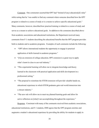 39
Comment. One commenter asserted that OPT had “limited (if any) education[al] value”
while noting that he “was unable to find any comment where someone described how the OPT
program is related to a course of study or is a means to achieve specific educational goals.”
Many comments, however, described how practical training is related to a course of study and
serves as a means to achieve educational goals. In addition to the comments described above
from academic associations and educational institutions, the Department received many
comments from F-1 students describing the educational benefits that the OPT program provides
both to students and to academic programs. Examples of such comments include the following:
 “OPT allows international students the opportunity to engage in practical
application of skills learned in academic programs.”
 “[A]s an extension of college education, OPT extension is a great way to apply
what’s learnt in class to our real industry.”
 “This experiential learning will allow me to integrate knowledge and theory
learned in the classroom with practical application and skills development in a
professional setting.”
 “The proposal to reinstitute the STEM extension will provide valuable hands-on,
educational experience in which STEM graduates gain real-world immersion into
a chosen industry.”
 “The new rule will allow me to meet my planned learning goals and allow for
active reflection on [what] I am accomplishing throughout the experience.”
Response. Consistent with many of the comments received from academic associations,
educational institutions, and F-1 students, DHS agrees that the OPT program enriches and
augments a student’s educational experience by providing the ability for students to apply in
 