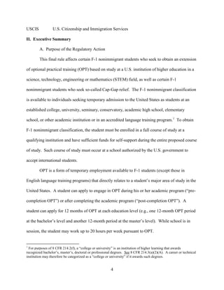 4
USCIS U.S. Citizenship and Immigration Services
II. Executive Summary
A. Purpose of the Regulatory Action
This final rule affects certain F-1 nonimmigrant students who seek to obtain an extension
of optional practical training (OPT) based on study at a U.S. institution of higher education in a
science, technology, engineering or mathematics (STEM) field, as well as certain F-1
nonimmigrant students who seek so-called Cap-Gap relief. The F-1 nonimmigrant classification
is available to individuals seeking temporary admission to the United States as students at an
established college, university, seminary, conservatory, academic high school, elementary
school, or other academic institution or in an accredited language training program.1
To obtain
F-1 nonimmigrant classification, the student must be enrolled in a full course of study at a
qualifying institution and have sufficient funds for self-support during the entire proposed course
of study. Such course of study must occur at a school authorized by the U.S. government to
accept international students.
OPT is a form of temporary employment available to F-1 students (except those in
English language training programs) that directly relates to a student’s major area of study in the
United States. A student can apply to engage in OPT during his or her academic program (“pre-
completion OPT”) or after completing the academic program (“post-completion OPT”). A
student can apply for 12 months of OPT at each education level (e.g., one 12-month OPT period
at the bachelor’s level and another 12-month period at the master’s level). While school is in
session, the student may work up to 20 hours per week pursuant to OPT.
1
For purposes of 8 CFR 214.2(f), a “college or university” is an institution of higher learning that awards
recognized bachelor’s, master’s, doctoral or professional degrees. See 8 CFR 214.3(a)(2)(A). A career or technical
institution may therefore be categorized as a “college or university” if it awards such degrees.
 