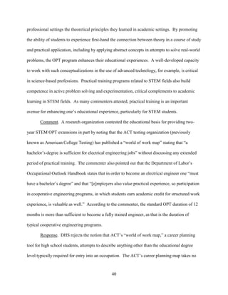 40
professional settings the theoretical principles they learned in academic settings. By promoting
the ability of students to experience first-hand the connection between theory in a course of study
and practical application, including by applying abstract concepts in attempts to solve real-world
problems, the OPT program enhances their educational experiences. A well-developed capacity
to work with such conceptualizations in the use of advanced technology, for example, is critical
in science-based professions. Practical training programs related to STEM fields also build
competence in active problem solving and experimentation, critical complements to academic
learning in STEM fields. As many commenters attested, practical training is an important
avenue for enhancing one’s educational experience, particularly for STEM students.
Comment. A research organization contested the educational basis for providing two-
year STEM OPT extensions in part by noting that the ACT testing organization (previously
known as American College Testing) has published a “world of work map” stating that “a
bachelor’s degree is sufficient for electrical engineering jobs” without discussing any extended
period of practical training. The commenter also pointed out that the Department of Labor’s
Occupational Outlook Handbook states that in order to become an electrical engineer one “must
have a bachelor’s degree” and that “[e]mployers also value practical experience, so participation
in cooperative engineering programs, in which students earn academic credit for structured work
experience, is valuable as well.” According to the commenter, the standard OPT duration of 12
months is more than sufficient to become a fully trained engineer, as that is the duration of
typical cooperative engineering programs.
Response. DHS rejects the notion that ACT’s “world of work map,” a career planning
tool for high school students, attempts to describe anything other than the educational degree
level typically required for entry into an occupation. The ACT’s career planning map takes no
 