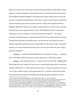 41
position on whether and to what extent on-the-job training and experiences help launch a career,
enhance an educational program, or help facilitate mastery of material learned in the classroom.
The Occupational Outlook Handbook of the Department of Labor similarly does not assess the
relevancy of experiential learning theory or the extent to which on-the-job training complements
classroom learning as part of post-secondary education. Instead, the Occupational Outlook
Handbook identifies the typical level of degree or education that most workers need to enter the
electrical engineering occupation and the extent to which additional training is needed (post-
employment) to attain competency in the skills needed in the occupation.47
The fact that
cooperative education programs in engineering may typically focus on the equivalent of one year
of employment experience for academic credit is not determinative with regard to the type or
length of experiential learning that can be considered part of a full course of study. Cooperative
education is one type of experiential learning, but not the only type used by the nation’s higher
education community.48
Comment. A commenter stated that DHS had not “provided any evidence . . . indicating
that” nonimmigrant students lack access to similar opportunities in their home countries.
Response. The United States hosts F-1 students from all over the world. Although DHS
acknowledges that some students will have access to similar training opportunities in their home
countries, DHS believes it is self-evident that many will not. In any case, the purpose of the rule
is not simply to address a gap in training opportunities for F-1 students in their home countries
but to help students develop their knowledge and skills through practical application, and to
47
BLS, Occupational Outlook Handbook, at “Occupation Finder” (Dec. 17, 2015), available at
http://www.bls.gov/ooh/occupation-finder.htm?pay=&education=&training=&newjobs=&growth=&submit=GO
(see information defining “entry-level education” and “on-the-job training” for the Occupation Finder).
48
The commenter questioning the educational basis of the STEM OPT extension referred to the co-op program at
the Rochester Institute of Technology (RIT) as a useful example, since it is one of the nation’s largest. RIT itself,
though, recognizes that co-ops are just one type of experiential learning. See generally RIT, Cooperative Education
and Experiential Learning, https://www.rit.edu/overview/cooperative-education-and-experiential-learning.
 
