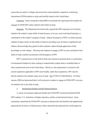 42
ensure that our nation’s colleges and universities remain globally competitive in attracting
international STEM students to study and lawfully remain in the United States.
Comment. Some commenters asked DHS to reconsider the requirement that students be
engaged in STEM OPT solely related to their fields of study.
Response. The Department has historically required the OPT experience to be directly
related to the student’s major fields of study because, at its core, such work-based learning is a
continuation of the student’s program of study. Indeed, the purpose of OPT is to better position
students to begin careers in their fields of study by providing ways for them to supplement and
enhance the knowledge they gained in their academic studies through application of that
knowledge in work settings. Allowing such students to engage in OPT in areas unrelated to their
fields of study would be inconsistent with the purpose of OPT.
OPT’s required nexus to the field of study also minimizes potential abuse or exploitation
of international students by those seeking to impermissibly employ them in unskilled labor or
other unauthorized work in the United States. Moreover, this requirement is consistent with
current regulations applicable to OPT more broadly; under these regulations, OPT must be
directly related to the student's major area of study. See 8 CFR 214.2(f)(10)(ii)(A). For these
reasons, DHS has determined that it will not permit a student to engage in STEM OPT in an area
not related to his or her field of study.
ii. International Students and the National Interest
A variety of comments addressed whether the STEM OPT extension benefited STEM
OPT students, U.S. institutions of higher education, and the overall national interest. Some
commenters stated that the STEM OPT extension would provide such benefits and supported the
proposed rule for these or related reasons; others stated that the proposed rule would negatively
 
