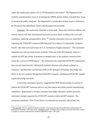 43
impact the employment options of U.S. STEM graduates and workers. The Department had
carefully considered these issues in developing the NPRM, and has further evaluated these issues
as raised in the public comments. The Department’s consideration of these issues is reflected in
the discussion that immediately follows and throughout this preamble.
Comment. One commenter stated that a recent study “shows that American students who
actively interact with their international classmates are more likely to enhance their own self-
confidence, leadership and quantitative skills.”49
Another commenter, however, stated that in
explaining the STEM OPT extension DHS had cited “no evidence of a measurable ‘academic
benefit’ other than increased income for U.S. institutions of higher education.” This commenter
stated that any such increased income would be “irrelevant to the OPT program, where F-1
students do NOT pay tuition, at premium or standard rates, to the academic institution from
which they received a STEM degree.” The commenter also stated that STEM OPT employment
does not and cannot provide “enhance[ed] academic discourse and cultural exchange on
campuses,” and that there is an internal conflict in the dual goal of bringing “knowledge and
skills” to the U.S. economy through the STEM OPT extension, and helping STEM OPT students
acquire knowledge and skills.
A university commenter, however, suggested that DHS should consider it a priority to
finalize the STEM OPT extension rule in a way that ensures universities remain internationally
competitive. Representative of many comments from higher education, another university
commenter strongly supported the STEM OPT extension within the OPT program. The
commenter stated that “if the United States is to maintain our economic, educational, and
49
See generally Jiali Luo and David Jamieson-Drake, “Examining the Educational Benefits of Interacting with
International Students” at 96 (June 2013), available at https://jistudents.files.wordpress.com/2013/05/2013-volume-
3-number-3-journal-of-international-students-published-in-june-1-2013.pdf.
 