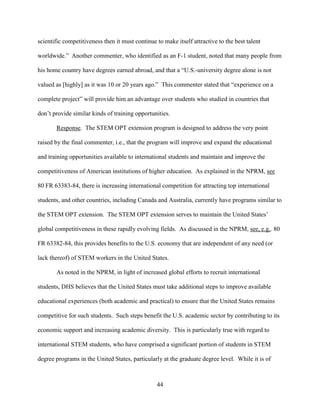 44
scientific competitiveness then it must continue to make itself attractive to the best talent
worldwide.” Another commenter, who identified as an F-1 student, noted that many people from
his home country have degrees earned abroad, and that a “U.S.-university degree alone is not
valued as [highly] as it was 10 or 20 years ago.” This commenter stated that “experience on a
complete project” will provide him an advantage over students who studied in countries that
don’t provide similar kinds of training opportunities.
Response. The STEM OPT extension program is designed to address the very point
raised by the final commenter, i.e., that the program will improve and expand the educational
and training opportunities available to international students and maintain and improve the
competitiveness of American institutions of higher education. As explained in the NPRM, see
80 FR 63383-84, there is increasing international competition for attracting top international
students, and other countries, including Canada and Australia, currently have programs similar to
the STEM OPT extension. The STEM OPT extension serves to maintain the United States’
global competitiveness in these rapidly evolving fields. As discussed in the NPRM, see, e.g., 80
FR 63382-84, this provides benefits to the U.S. economy that are independent of any need (or
lack thereof) of STEM workers in the United States.
As noted in the NPRM, in light of increased global efforts to recruit international
students, DHS believes that the United States must take additional steps to improve available
educational experiences (both academic and practical) to ensure that the United States remains
competitive for such students. Such steps benefit the U.S. academic sector by contributing to its
economic support and increasing academic diversity. This is particularly true with regard to
international STEM students, who have comprised a significant portion of students in STEM
degree programs in the United States, particularly at the graduate degree level. While it is of
 