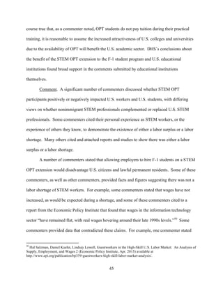 45
course true that, as a commenter noted, OPT students do not pay tuition during their practical
training, it is reasonable to assume the increased attractiveness of U.S. colleges and universities
due to the availability of OPT will benefit the U.S. academic sector. DHS’s conclusions about
the benefit of the STEM OPT extension to the F-1 student program and U.S. educational
institutions found broad support in the comments submitted by educational institutions
themselves.
Comment. A significant number of commenters discussed whether STEM OPT
participants positively or negatively impacted U.S. workers and U.S. students, with differing
views on whether nonimmigrant STEM professionals complemented or replaced U.S. STEM
professionals. Some commenters cited their personal experience as STEM workers, or the
experience of others they know, to demonstrate the existence of either a labor surplus or a labor
shortage. Many others cited and attached reports and studies to show there was either a labor
surplus or a labor shortage.
A number of commenters stated that allowing employers to hire F-1 students on a STEM
OPT extension would disadvantage U.S. citizens and lawful permanent residents. Some of these
commenters, as well as other commenters, provided facts and figures suggesting there was not a
labor shortage of STEM workers. For example, some commenters stated that wages have not
increased, as would be expected during a shortage, and some of these commenters cited to a
report from the Economic Policy Institute that found that wages in the information technology
sector “have remained flat, with real wages hovering around their late 1990s levels.”50
Some
commenters provided data that contradicted these claims. For example, one commenter stated
50
Hal Salzman, Daniel Kuehn, Lindsay Lowell, Guestworkers in the High-Skill U.S. Labor Market: An Analysis of
Supply, Employment, and Wages 2 (Economic Policy Institute, Apr. 2013) available at
http://www.epi.org/publication/bp359-guestworkers-high-skill-labor-market-analysis/.
 