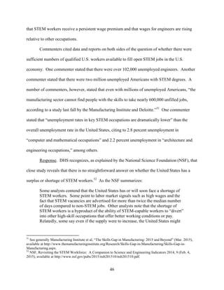 46
that STEM workers receive a persistent wage premium and that wages for engineers are rising
relative to other occupations.
Commenters cited data and reports on both sides of the question of whether there were
sufficient numbers of qualified U.S. workers available to fill open STEM jobs in the U.S.
economy. One commenter stated that there were over 102,000 unemployed engineers. Another
commenter stated that there were two million unemployed Americans with STEM degrees. A
number of commenters, however, stated that even with millions of unemployed Americans, “the
manufacturing sector cannot find people with the skills to take nearly 600,000 unfilled jobs,
according to a study last fall by the Manufacturing Institute and Deloitte.”51
One commenter
stated that “unemployment rates in key STEM occupations are dramatically lower” than the
overall unemployment rate in the United States, citing to 2.8 percent unemployment in
“computer and mathematical occupations” and 2.2 percent unemployment in “architecture and
engineering occupations,” among others.
Response. DHS recognizes, as explained by the National Science Foundation (NSF), that
close study reveals that there is no straightforward answer on whether the United States has a
surplus or shortage of STEM workers.52
As the NSF summarizes:
Some analysts contend that the United States has or will soon face a shortage of
STEM workers. Some point to labor market signals such as high wages and the
fact that STEM vacancies are advertised for more than twice the median number
of days compared to non-STEM jobs. Other analysts note that the shortage of
STEM workers is a byproduct of the ability of STEM-capable workers to “divert”
into other high-skill occupations that offer better working conditions or pay.
Relatedly, some say even if the supply were to increase, the United States might
51
See generally Manufacturing Institute et al, “The Skills Gap in Manufacturing: 2015 and Beyond” (Mar. 2015),
available at http://www.themanufacturinginstitute.org/Research/Skills-Gap-in-Manufacturing/Skills-Gap-in-
Manufacturing.aspx.
52
NSF, Revisiting the STEM Workforce: A Companion to Science and Engineering Indicators 2014, 9 (Feb. 4,
2015), available at http://www.nsf.gov/pubs/2015/nsb201510/nsb201510.pdf.
 