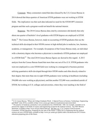 48
Comment. Many commenters stated that data released by the U.S. Census Bureau in
2014 showed that three-quarters of American STEM graduates were not working in STEM
fields. The implication was that such data indicated no need for the STEM OPT extension
program and that such a program would not benefit the national interest.
Response. The 2014 Census Bureau data cited by commenters did identify that only
about one-quarter of bachelor’s level graduates with STEM degrees are employed in STEM
fields.54
The Census Bureau, however, made no accounting of STEM graduates that use the
technical skills developed in their STEM courses in high-skilled jobs in medicine, law, business,
academia, or management. For example, for purposes of the Census Bureau study, an individual
with a chemistry degree who becomes a physician is considered a STEM graduate not employed
in a STEM field.55
The cited 2014 Census Bureau figures are skewed in this regard. A 2013
analysis from the Census Bureau found that more than one out of five U.S. STEM graduates who
were not employed in a core STEM field were working in a managerial or business position
utilizing quantitative skills developed through their STEM studies and often directly related to
their degree; that more than one in eight STEM graduates were working in healthcare (including
594,000 who were working as physicians); and that another 522,000 were considered outside of
STEM, but working in U.S. colleges and universities, where they were teaching in the field of
54
U.S. Census Bureau, “Where do College Graduates Work: A Special Focus on Science, Technology, Engineering
and Math” (July 2014), available at http://www.census.gov/dataviz/visualizations/stem/stem-html/.
55
The practice of medicine commonly is not considered to be a STEM field. NSF, for example, considers as its
mission the support of all fields of science and engineering except for the medical sciences. See NSF Mission
Statement, available at http://www.nsf.gov/about/what.jsp. See also, e.g., U.S. Congress Joint Economic
Committee, STEM Education: Preparing for the Jobs of the Future 1 (April 2012) (explaining that the medical
sciences are not a STEM field), available at http://www.jec.senate.gov/public/index.cfm/democrats/2012/4/stem-
education-preparing-jobs-of-the-future.
 