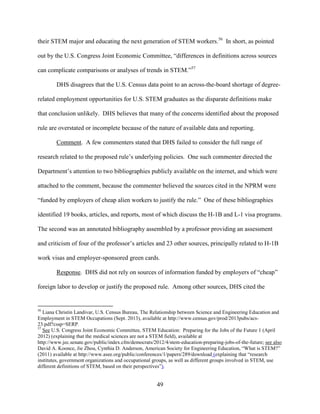 49
their STEM major and educating the next generation of STEM workers.56
In short, as pointed
out by the U.S. Congress Joint Economic Committee, “differences in definitions across sources
can complicate comparisons or analyses of trends in STEM.”57
DHS disagrees that the U.S. Census data point to an across-the-board shortage of degree-
related employment opportunities for U.S. STEM graduates as the disparate definitions make
that conclusion unlikely. DHS believes that many of the concerns identified about the proposed
rule are overstated or incomplete because of the nature of available data and reporting.
Comment. A few commenters stated that DHS failed to consider the full range of
research related to the proposed rule’s underlying policies. One such commenter directed the
Department’s attention to two bibliographies publicly available on the internet, and which were
attached to the comment, because the commenter believed the sources cited in the NPRM were
“funded by employers of cheap alien workers to justify the rule.” One of these bibliographies
identified 19 books, articles, and reports, most of which discuss the H-1B and L-1 visa programs.
The second was an annotated bibliography assembled by a professor providing an assessment
and criticism of four of the professor’s articles and 23 other sources, principally related to H-1B
work visas and employer-sponsored green cards.
Response. DHS did not rely on sources of information funded by employers of “cheap”
foreign labor to develop or justify the proposed rule. Among other sources, DHS cited the
56
Liana Christin Landivar, U.S. Census Bureau, The Relationship between Science and Engineering Education and
Employment in STEM Occupations (Sept. 2013), available at http://www.census.gov/prod/2013pubs/acs-
23.pdf?cssp=SERP.
57
See U.S. Congress Joint Economic Committee, STEM Education: Preparing for the Jobs of the Future 1 (April
2012) (explaining that the medical sciences are not a STEM field), available at
http://www.jec.senate.gov/public/index.cfm/democrats/2012/4/stem-education-preparing-jobs-of-the-future; see also
David A. Koonce, Jie Zhou, Cynthia D. Anderson, American Society for Engineering Education, “What is STEM?”
(2011) available at http://www.asee.org/public/conferences/1/papers/289/download (explaining that “research
institutes, government organizations and occupational groups, as well as different groups involved in STEM, use
different definitions of STEM, based on their perspectives”).
 