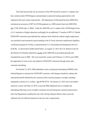 5
This final rule provides for an extension of the OPT period for certain F-1 students who
have earned certain STEM degrees and participate in practical training opportunities with
employers that meet certain requirements. The Department of Homeland Security (DHS) first
introduced an extension of OPT for STEM graduates in a 2008 interim final rule (2008 IFR).
See 73 FR 18944 (Apr. 8, 2008). Under the 2008 IFR, an F-1 student with a STEM degree from
a U.S. institution of higher education could apply for an additional 17 months of OPT (17-Month
STEM OPT extension), provided that the employer from which the student sought employment
was enrolled in and remained in good standing in the E-Verify electronic employment eligibility
verification program (E-Verify), as determined by U.S. Citizenship and Immigration Services
(USCIS). As discussed in further detail below, on August 12, 2015, the U.S. District Court for
the District of Columbia ordered the vacatur of the 2008 IFR on procedural grounds and
remanded the issue to DHS. The court stayed the vacatur until February 12, 2016 to give DHS
the opportunity to issue a new rule related to STEM OPT extensions through notice-and-
comment rulemaking.
On October 19, 2015, DHS published a notice of proposed rulemaking (NPRM) in the
Federal Register to reinstate the STEM OPT extension, with changes intended to enhance the
educational benefit afforded by the extension and to increase program oversight, including
safeguards to protect U.S. workers. See 80 FR 63376. On January 23, 2016, the Court further
stayed its vacatur until May 10, 2016, to provide DHS additional time to complete the
rulemaking following review of public comments received during the comment period and to
allow the Department to publish the rule with a 60-day delayed effective date to provide
sufficient time for efficient transition to the new rule’s requirements.
 