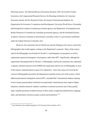 50
following sources: the National Bureau of Economic Research, NSF, the Journal of Labor
Economics, the Congressional Research Service, the Brookings Institution, the American
Economic Journal, the Pew Research Center, the Journal of International Students, the
Organization for Economic Co-operation and Development, University World News, Citizenship
and Immigration Canada (a Canadian government agency), the Department of Immigration and
Border Protection of Australia (an Australian government agency), and the Homeland Security
Academic Advisory Committee (a discretionary committee of the U.S. government established
under the Federal Advisory Committee Act).
Moreover, the commenter did not identify any specific findings in the sources cited in the
bibliographies that would support a change to the Department’s proposal. Many of the sources
cited in the bibliography involved the H-1B and L-1 nonimmigrant visa programs, as well as
employment-sponsored immigrant visa programs, rather than OPT. Significantly, although the
organization that prepared the H-1B and L-1 bibliography cited by the commenter also submitted
a separate, detailed comment on the NPRM, the organization did not cite its bibliography or most
of the sources contained therein as part of its submission. And in the course of reviewing the
extensive bibliographies presented, the Department noted that at least one of the sources, which
addressed permanent immigration and not OPT, concluded that “international students studying
in host country postsecondary institutions are particularly valued because they improve higher
education, subsidize domestic students, contribute to national economies and, if they qualify,
make valuable permanent residents because of their youth, occupational qualifications, language
skills, and familiarity with host country customs and institutions.”58
58
Ray Marshall, Value-Added Immigration 187 (Economic Policy Institute, 2011).
 