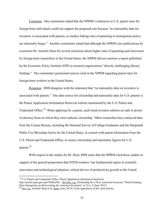 51
Comment. One commenter stated that the NPRM’s references to U.S. patent rates for
foreign-born individuals could not support the proposed rule because “no nationality data for
inventors is associated with patents, so studies linking rates of patenting to immigration policy
are inherently bogus.” Another commenter stated that although the NPRM cites publications by
economist Dr. Jennifer Hunt for several assertions about higher rates of patenting and innovation
by foreign-born researchers in the United States, the NPRM did not mention a report published
by the Economic Policy Institute (EPI) (a research organization) “directly challenging [those]
findings.” The commenter questioned sources cited in the NPRM regarding patent rates for
foreign-born workers in the United States.
Response. DHS disagrees with the statement that “no nationality data on inventors is
associated with patents.” One data source for citizenship and nationality data for U.S. patents is
the Patent Application Information Retrieval website maintained by the U.S. Patent and
Trademark Office.59
When applying for a patent, each listed inventor submits an oath or power
of attorney form on which they must indicate citizenship. Other researchers have analyzed data
from the Census Bureau, including the National Survey of College Graduates and the Integrated
Public Use Microdata Series for the United States, in concert with patent information from the
U.S. Patent and Trademark Office, to source citizenship and nationality figures for U.S.
patents.60
With respect to the studies by Dr. Hunt, DHS notes that the NPRM cited those studies in
support of the general proposition that STEM workers “are fundamental inputs in scientific
innovation and technological adoption, critical drivers of productivity growth in the United
59
U.S. Patent and Trademark Office, Patent Application Information Retrieval
http://portal.uspto.gov/pair/PublicPair. See also, e.g., Partnership for a New American Economy “Patent Pending:
How Immigrants are Reinventing the American Economy” at 23 n. 2 (June 2012).
60
See, e.g., Jennifer Hunt et al, supra notes 28-29, in the appendices of the cited articles.
 