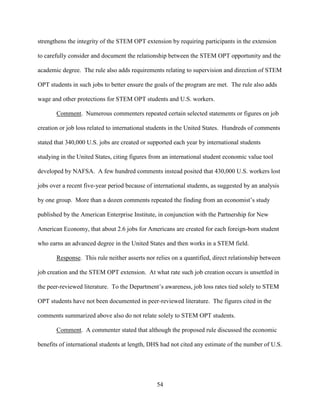 54
strengthens the integrity of the STEM OPT extension by requiring participants in the extension
to carefully consider and document the relationship between the STEM OPT opportunity and the
academic degree. The rule also adds requirements relating to supervision and direction of STEM
OPT students in such jobs to better ensure the goals of the program are met. The rule also adds
wage and other protections for STEM OPT students and U.S. workers.
Comment. Numerous commenters repeated certain selected statements or figures on job
creation or job loss related to international students in the United States. Hundreds of comments
stated that 340,000 U.S. jobs are created or supported each year by international students
studying in the United States, citing figures from an international student economic value tool
developed by NAFSA. A few hundred comments instead posited that 430,000 U.S. workers lost
jobs over a recent five-year period because of international students, as suggested by an analysis
by one group. More than a dozen comments repeated the finding from an economist’s study
published by the American Enterprise Institute, in conjunction with the Partnership for New
American Economy, that about 2.6 jobs for Americans are created for each foreign-born student
who earns an advanced degree in the United States and then works in a STEM field.
Response. This rule neither asserts nor relies on a quantified, direct relationship between
job creation and the STEM OPT extension. At what rate such job creation occurs is unsettled in
the peer-reviewed literature. To the Department’s awareness, job loss rates tied solely to STEM
OPT students have not been documented in peer-reviewed literature. The figures cited in the
comments summarized above also do not relate solely to STEM OPT students.
Comment. A commenter stated that although the proposed rule discussed the economic
benefits of international students at length, DHS had not cited any estimate of the number of U.S.
 