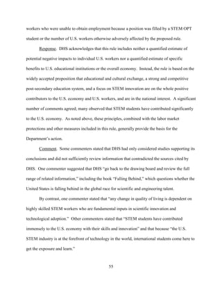 55
workers who were unable to obtain employment because a position was filled by a STEM OPT
student or the number of U.S. workers otherwise adversely affected by the proposed rule.
Response. DHS acknowledges that this rule includes neither a quantified estimate of
potential negative impacts to individual U.S. workers nor a quantified estimate of specific
benefits to U.S. educational institutions or the overall economy. Instead, the rule is based on the
widely accepted proposition that educational and cultural exchange, a strong and competitive
post-secondary education system, and a focus on STEM innovation are on the whole positive
contributors to the U.S. economy and U.S. workers, and are in the national interest. A significant
number of comments agreed; many observed that STEM students have contributed significantly
to the U.S. economy. As noted above, these principles, combined with the labor market
protections and other measures included in this rule, generally provide the basis for the
Department’s action.
Comment. Some commenters stated that DHS had only considered studies supporting its
conclusions and did not sufficiently review information that contradicted the sources cited by
DHS. One commenter suggested that DHS “go back to the drawing board and review the full
range of related information,” including the book “Falling Behind,” which questions whether the
United States is falling behind in the global race for scientific and engineering talent.
By contrast, one commenter stated that “any change in quality of living is dependent on
highly skilled STEM workers who are fundamental inputs in scientific innovation and
technological adoption.” Other commenters stated that “STEM students have contributed
immensely to the U.S. economy with their skills and innovation” and that because “the U.S.
STEM industry is at the forefront of technology in the world, international students come here to
get the exposure and learn.”
 