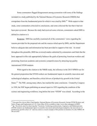 56
Some commenters flagged disagreement among economists with some of the findings
included in a study published by the National Bureau of Economic Research (NBER) that
extrapolates from the fundamental point for which it was cited by DHS.64
With respect to that
study, some commenters criticized its conclusions, and some criticized the fact that it had not
been peer-reviewed. Because the study had received some criticism, commenters asked DHS to
defend its citation to it.
Response. DHS has carefully examined all of the commenters’ views regarding the
reasons provided for the proposed rule and the sources relied upon by DHS, and the Department
believes adequate data and information has been provided in support of the rule. As noted
throughout this preamble, DHS has reviewed studies submitted by commenters and finds that the
basic approach in this rule appropriately balances the goals of protecting American workers and
promoting American academic and economic competitiveness by attracting top quality
international STEM students.
With regard to the citation to the NBER study, the reference in the 2015 NPRM was for
the general proposition that STEM workers are fundamental inputs in scientific innovation and
technological adoption, and therefore critical drivers of productivity growth in the United
States.65
The NSF, among many others, has reached the same conclusion. Created by Congress
in 1950, the NSF began publishing an annual report in 1955 regarding the condition of the
science and engineering workforce, long before the term “STEM” was coined. According to the
64
Giovanni Peri, Kevin Shih, Chad Sparber, National Bureau of Economic Research, Foreign STEM Workers and
Native Wages and Employment in U.S. Cities (May 2014), available at http://www.nber.org/papers/w20093.
65
Id. The article starts by observing that “Scientists, Technology professionals, Engineers, and Mathematicians
(STEM workers) are fundamental inputs in scientific innovation and technological adoption, the main drivers of
productivity growth in the U.S.” and was cited as a recent example of this premise in footnote 24 in the NPRM. 80
FR at 63383.
 