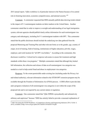 57
2015 annual report, “[t]his workforce is of particular interest to the Nation because of its central
role in fostering innovation, economic competitiveness, and national security.”66
Comment. A commenter requested that DHS annually publish data showing trends related
to the impact of F-1 nonimmigrant students on labor markets in the United States. Another
commenter stated that in order to improve oversight and understanding of our legal immigration
system, relevant agencies should publish timely online information for each nonimmigrant visa
category and subcategory, including for F-1 nonimmigrant students with OPT. This commenter
stated that the public disclosure should include the underlying raw data gathered from the
proposed Mentoring and Training Plan and other relevant forms as to the gender, age, country of
origin, level of training, field of training, institution(s) of higher education, job title, wages,
employer, and work location for “all OPT visa holders.” According to the commenter, this
disclosure would be a “critical tool to empower advocates to ensure fair treatment and high
standards within these visa programs.” Multiple commenters stated that although they lacked
full information, the collection and release of data on all nonimmigrant visa categories was
needed as a tool to help curtail fraud and abuse in employment visa categories.
Response. To the extent permissible under existing law (including under the Privacy Act
and related authority), relevant information related to the STEM OPT extension program may be
available through the Freedom of Information Act (FOIA) process. A DHS effort to provide data
and a program evaluation of all nonimmigrant visa categories is not within the scope of the
proposed rule and is not required by any current statute or regulation.
Comment. One commenter stated that “[t]he NPRM is procedurally and substantively
arbitrary and capricious” because “DHS has entirely failed to provide a reasoned explanation of
66
NSF, Revisiting the STEM Workforce: A Companion to Science and Engineering Indicators 2014, 5 (Feb. 4,
2015), available at http://www.nsf.gov/pubs/2015/nsb201510/nsb201510.pdf.
 
