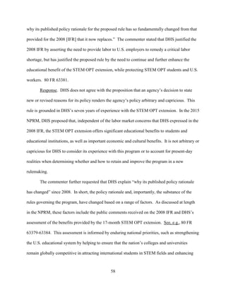58
why its published policy rationale for the proposed rule has so fundamentally changed from that
provided for the 2008 [IFR] that it now replaces.” The commenter stated that DHS justified the
2008 IFR by asserting the need to provide labor to U.S. employers to remedy a critical labor
shortage, but has justified the proposed rule by the need to continue and further enhance the
educational benefit of the STEM OPT extension, while protecting STEM OPT students and U.S.
workers. 80 FR 63381.
Response. DHS does not agree with the proposition that an agency’s decision to state
new or revised reasons for its policy renders the agency’s policy arbitrary and capricious. This
rule is grounded in DHS’s seven years of experience with the STEM OPT extension. In the 2015
NPRM, DHS proposed that, independent of the labor market concerns that DHS expressed in the
2008 IFR, the STEM OPT extension offers significant educational benefits to students and
educational institutions, as well as important economic and cultural benefits. It is not arbitrary or
capricious for DHS to consider its experience with this program or to account for present-day
realities when determining whether and how to retain and improve the program in a new
rulemaking.
The commenter further requested that DHS explain “why its published policy rationale
has changed” since 2008. In short, the policy rationale and, importantly, the substance of the
rules governing the program, have changed based on a range of factors. As discussed at length
in the NPRM, these factors include the public comments received on the 2008 IFR and DHS’s
assessment of the benefits provided by the 17-month STEM OPT extension. See, e.g., 80 FR
63379-63384. This assessment is informed by enduring national priorities, such as strengthening
the U.S. educational system by helping to ensure that the nation’s colleges and universities
remain globally competitive in attracting international students in STEM fields and enhancing
 