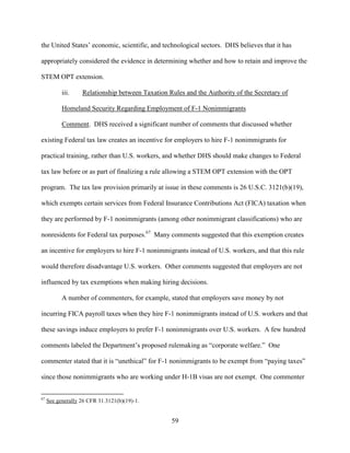 59
the United States’ economic, scientific, and technological sectors. DHS believes that it has
appropriately considered the evidence in determining whether and how to retain and improve the
STEM OPT extension.
iii. Relationship between Taxation Rules and the Authority of the Secretary of
Homeland Security Regarding Employment of F-1 Nonimmigrants
Comment. DHS received a significant number of comments that discussed whether
existing Federal tax law creates an incentive for employers to hire F-1 nonimmigrants for
practical training, rather than U.S. workers, and whether DHS should make changes to Federal
tax law before or as part of finalizing a rule allowing a STEM OPT extension with the OPT
program. The tax law provision primarily at issue in these comments is 26 U.S.C. 3121(b)(19),
which exempts certain services from Federal Insurance Contributions Act (FICA) taxation when
they are performed by F-1 nonimmigrants (among other nonimmigrant classifications) who are
nonresidents for Federal tax purposes.67
Many comments suggested that this exemption creates
an incentive for employers to hire F-1 nonimmigrants instead of U.S. workers, and that this rule
would therefore disadvantage U.S. workers. Other comments suggested that employers are not
influenced by tax exemptions when making hiring decisions.
A number of commenters, for example, stated that employers save money by not
incurring FICA payroll taxes when they hire F-1 nonimmigrants instead of U.S. workers and that
these savings induce employers to prefer F-1 nonimmigrants over U.S. workers. A few hundred
comments labeled the Department’s proposed rulemaking as “corporate welfare.” One
commenter stated that it is “unethical” for F-1 nonimmigrants to be exempt from “paying taxes”
since those nonimmigrants who are working under H-1B visas are not exempt. One commenter
67
See generally 26 CFR 31.3121(b)(19)-1.
 