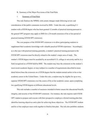 6
B. Summary of the Major Provisions of the Final Rule
1. Summary of Final Rule
This rule finalizes the NPRM, with certain changes made following review and
consideration of the public comments received by DHS. Under this rule, a qualifying F-1
student with a STEM degree who has been granted 12 months of practical training pursuant to
the general OPT program may apply to DHS for a 24-month extension of his or her period of
practical training (STEM OPT extension).
The core purpose of the STEM OPT extension is to allow participating students to
supplement their academic knowledge with valuable practical STEM experience. Accordingly,
as is the case with practical training generally, a student’s practical training pursuant to the
STEM OPT extension must be directly related to the student’s major area of study. The
student’s STEM degree must be awarded by an accredited U.S. college or university and be in a
field recognized as a STEM field by DHS. The student may base the extension on the student’s
most recent academic degree, or may (subject to a number of requirements described in more
detail below) base the extension on a STEM degree that the student earned earlier in his or her
academic career in the United States. Under this rule, a student may be eligible for up to two,
separate STEM OPT extensions over the course of his or her academic career, upon completing
two qualifying STEM degrees at different educational levels.
This rule includes a number of measures intended to better ensure the educational benefit,
integrity, and security of the STEM OPT extension. For instance, the rule requires each STEM
OPT student to prepare and execute with their prospective employer a formal training plan that
identifies learning objectives and a plan for achieving those objectives. The STEM OPT student
and his or her employer must work together to finalize that plan. The rule also prohibits students
 